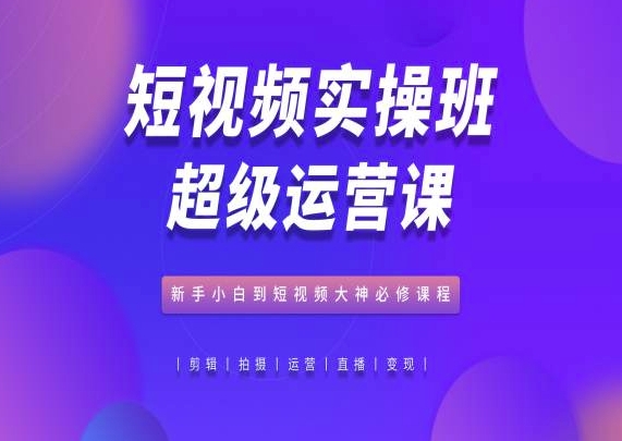 短视频实操班超级运营课，新手小白到短视频大神必修课程-成可创学网