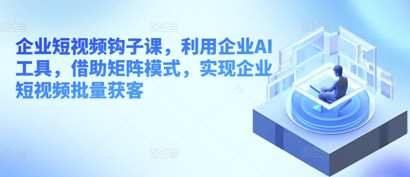 企业短视频钩子课，利用企业AI工具，借助矩阵模式，实现企业短视频批量获客-成可创学网