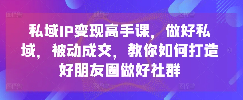 私域IP变现高手课，做好私域，被动成交，教你如何打造好朋友圈做好社群-成可创学网