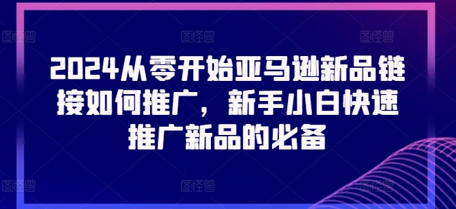 2024从零开始亚马逊新品链接如何推广，新手小白快速推广新品的必备-成可创学网