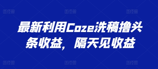 最新利用Coze洗稿撸头条收益，隔天见收益【揭秘】-成可创学网