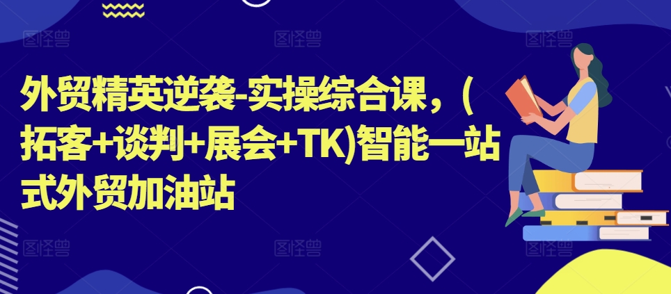 外贸精英逆袭-实操综合课，(拓客+谈判+展会+TK)智能一站式外贸加油站-成可创学网