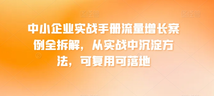 中小企业实战手册流量增长案例全拆解，从实战中沉淀方法，可复用可落地-成可创学网