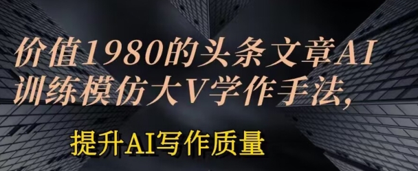 价值1980头条文章AI投喂训练模仿大v写作手法，提升AI写作质量【揭秘】-成可创学网