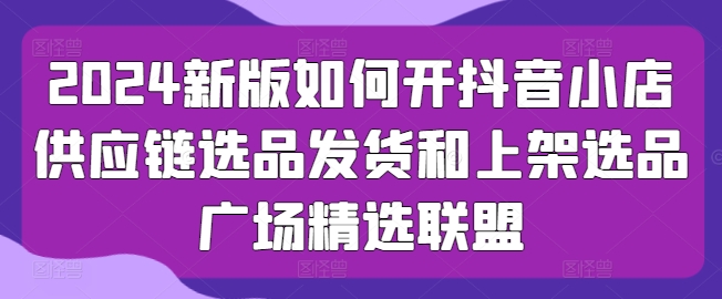 2024新版如何开抖音小店供应链选品发货和上架选品广场精选联盟-成可创学网