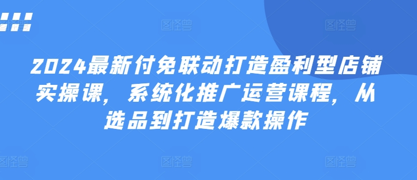 2024最新付免联动打造盈利型店铺实操课，​系统化推广运营课程，从选品到打造爆款操作-成可创学网