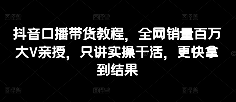 抖音口播带货教程，全网销量百万大V亲授，只讲实操干活，更快拿到结果-成可创学网