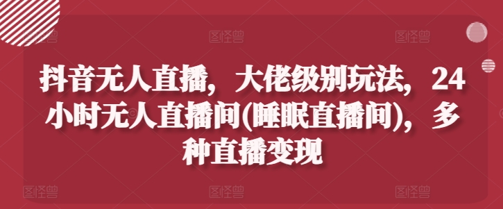 抖音无人直播，大佬级别玩法，24小时无人直播间(睡眠直播间)，多种直播变现【揭秘】-成可创学网