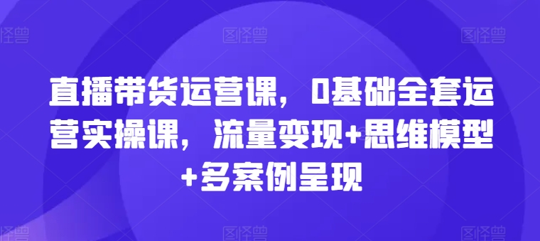 直播带货运营课，0基础全套运营实操课，流量变现+思维模型+多案例呈现-成可创学网