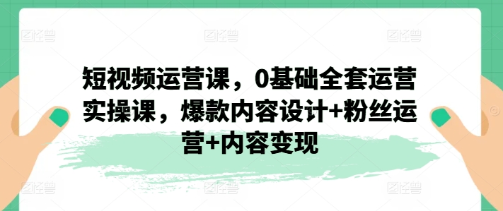 短视频运营课，0基础全套运营实操课，爆款内容设计+粉丝运营+内容变现-成可创学网