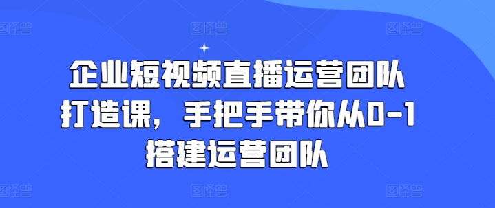 企业短视频直播运营团队打造课，手把手带你从0-1搭建运营团队-成可创学网