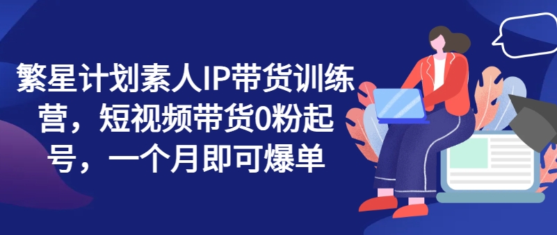 繁星计划素人IP带货训练营，短视频带货0粉起号，一个月即可爆单-成可创学网