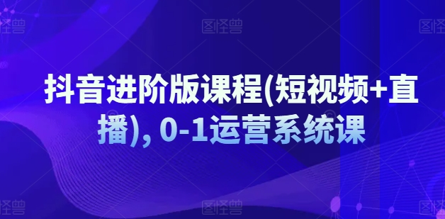 抖音进阶版课程(短视频+直播), 0-1运营系统课-成可创学网