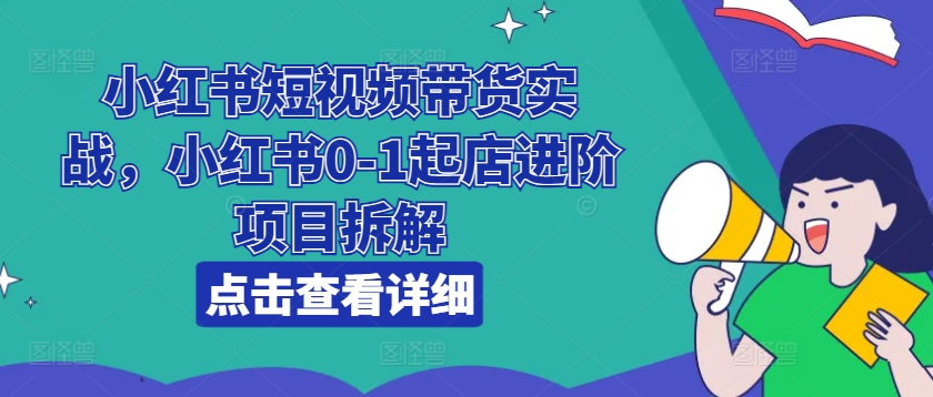 小红书短视频带货实战，小红书0-1起店进阶项目拆解-成可创学网