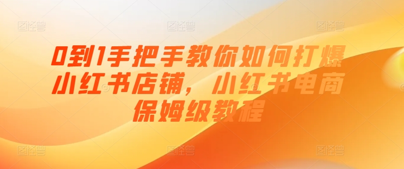 0到1手把手教你如何打爆小红书店铺，小红书电商保姆级教程-成可创学网