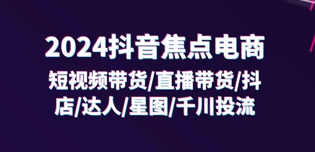 2024抖音焦点电商：短视频带货/直播带货/抖店/达人/星图/千川投流/32节课-成可创学网