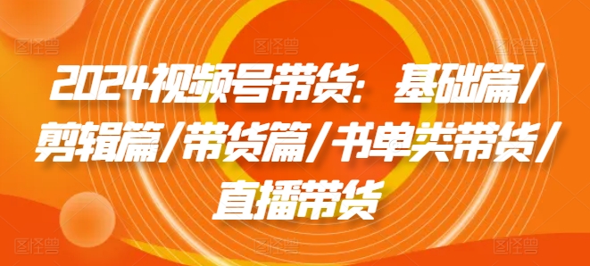 2024视频号带货：基础篇/剪辑篇/带货篇/书单类带货/直播带货-成可创学网