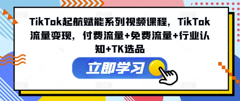 TikTok起航赋能系列视频课程，TikTok流量变现，付费流量+免费流量+行业认知+TK选品-成可创学网