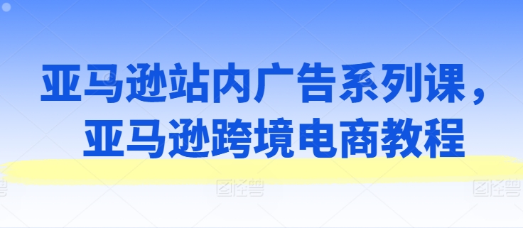 亚马逊站内广告系列课，亚马逊跨境电商教程-成可创学网