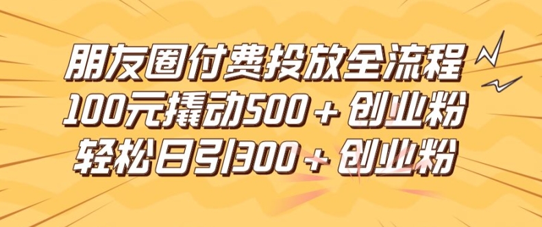 朋友圈高效付费投放全流程，100元撬动500+创业粉，日引流300加精准创业粉【揭秘】-成可创学网