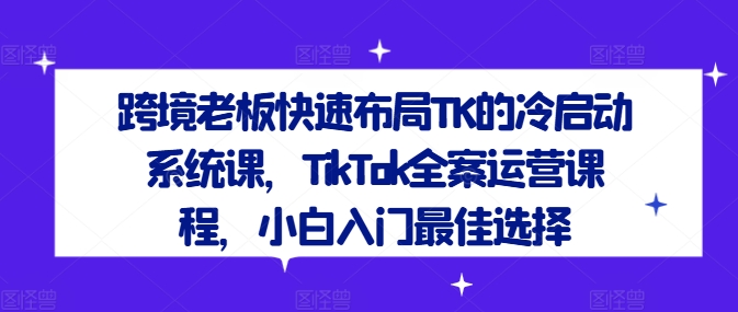 跨境老板快速布局TK的冷启动系统课，TikTok全案运营课程，小白入门最佳选择-成可创学网