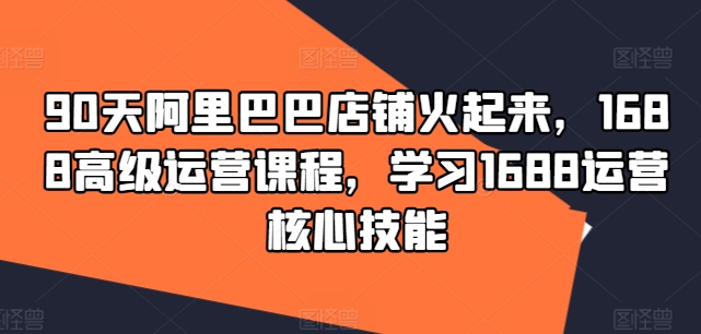 90天阿里巴巴店铺火起来，1688高级运营课程，学习1688运营核心技能-成可创学网