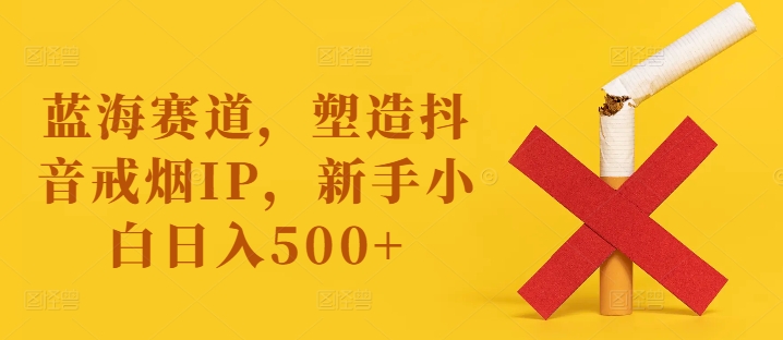 蓝海赛道，塑造抖音戒烟IP，新手小白日入500+【揭秘】-成可创学网