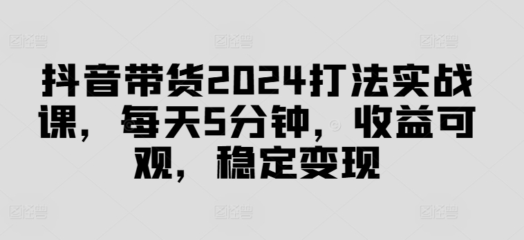 抖音带货2024打法实战课，每天5分钟，收益可观，稳定变现【揭秘】-成可创学网