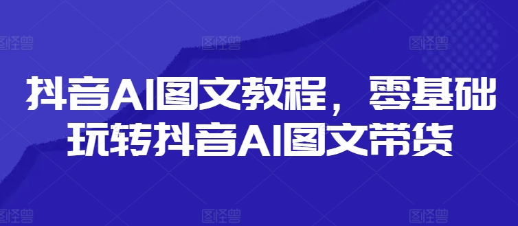 抖音AI图文教程，零基础玩转抖音AI图文带货-成可创学网