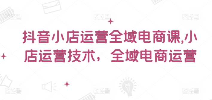 抖音小店运营全域电商课，​小店运营技术，全域电商运营-成可创学网