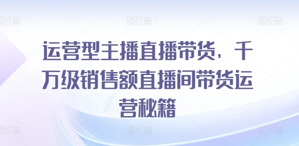 运营型主播直播带货，​千万级销售额直播间带货运营秘籍-成可创学网