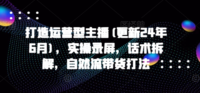 打造运营型主播(更新24年9月)，实操录屏，话术拆解，自然流带货打法-成可创学网