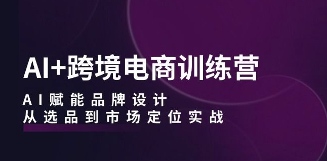 AI+跨境电商训练营：AI赋能品牌设计，从选品到市场定位实战-成可创学网