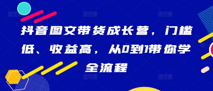 抖音图文带货成长营，门槛低、收益高，从0到1带你学全流程-成可创学网