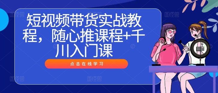 短视频带货实战教程，随心推课程+千川入门课-成可创学网