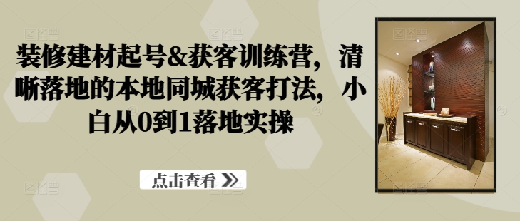 装修建材起号&获客训练营，​清晰落地的本地同城获客打法，小白从0到1落地实操-成可创学网