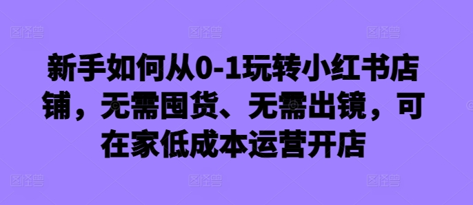 新手如何从0-1玩转小红书店铺，无需囤货、无需出镜，可在家低成本运营开店-成可创学网