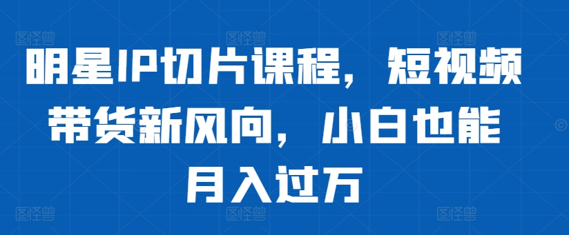 明星IP切片课程，短视频带货新风向，小白也能月入过万-成可创学网