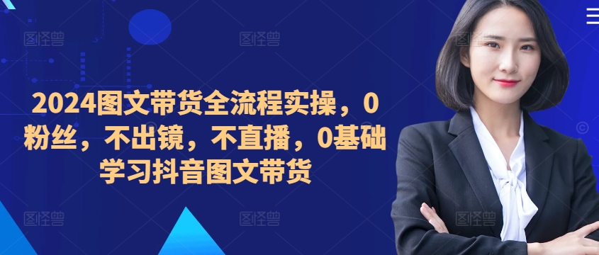 ​​​​​​2024图文带货全流程实操，0粉丝，不出镜，不直播，0基础学习抖音图文带货-成可创学网