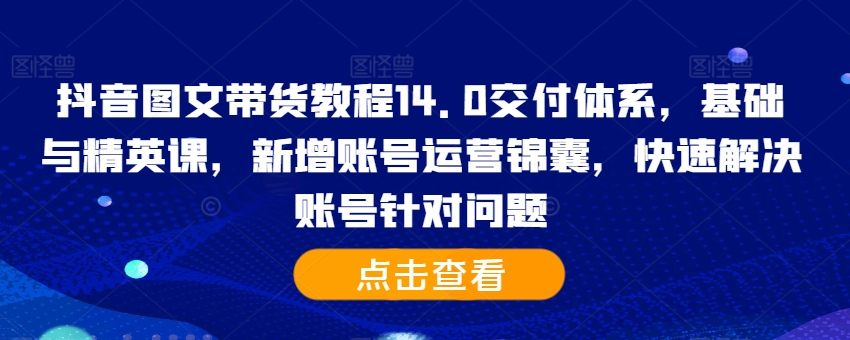 抖音图文带货教程14.0交付体系，基础与精英课，新增账号运营锦囊，快速解决账号针对问题-成可创学网