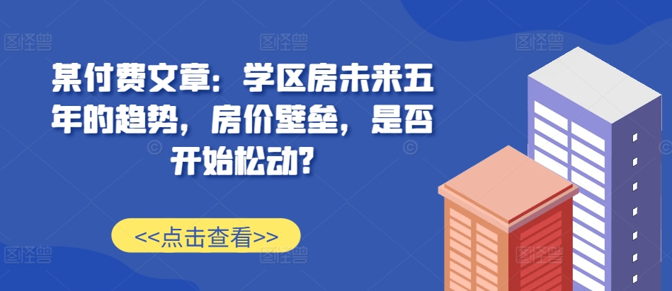 某付费文章：学区房未来五年的趋势，房价壁垒，是否开始松动?-成可创学网