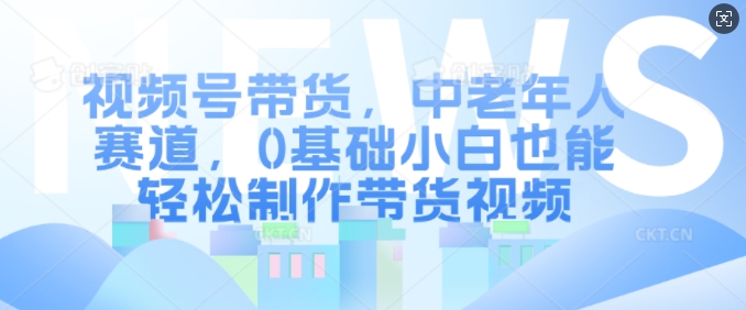 视频号带货，中老年人赛道，0基础小白也能轻松制作带货视频-成可创学网