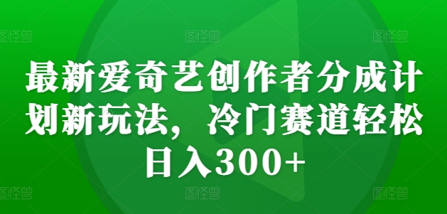 最新爱奇艺创作者分成计划新玩法，冷门赛道轻松日入300+【揭秘】-成可创学网