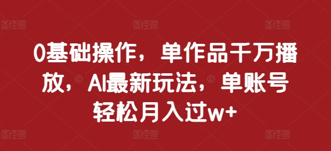 0基础操作，单作品千万播放，AI最新玩法，单账号轻松月入过w+【揭秘】-成可创学网