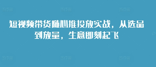 短视频带货随心推投放实战，从选品到放量，生意即刻起飞-成可创学网