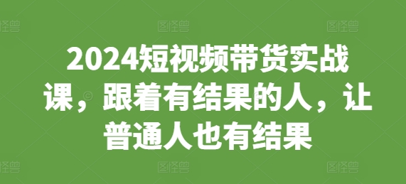 2024短视频带货实战课，跟着有结果的人，让普通人也有结果-成可创学网