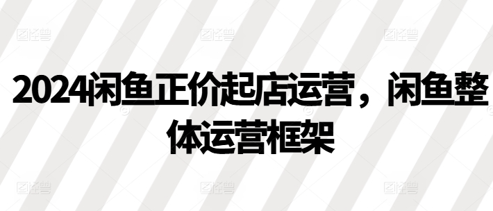 2024闲鱼正价起店运营，闲鱼整体运营框架-成可创学网