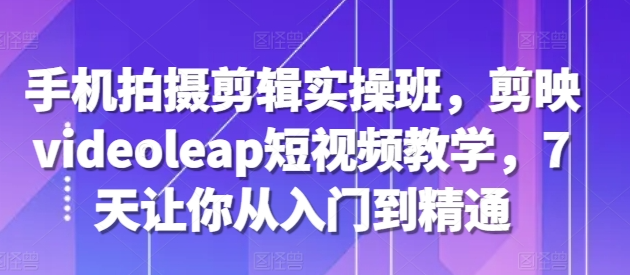 手机拍摄剪辑实操班，剪映videoleap短视频教学，7天让你从入门到精通-成可创学网