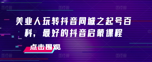 美业人玩转抖音同城之起号百科，最好的抖音启蒙课程-成可创学网