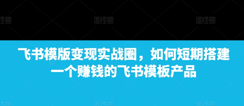 飞书模版变现实战圈，如何短期搭建一个赚钱的飞书模板产品-成可创学网